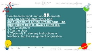 𝑥 + 𝑎 𝑛
=
𝑘=0
𝑛
𝑛
𝑘
𝑥 𝑘
𝑎 𝑛−𝑘
cos 𝛼 + cos 𝛽 = 2 cos
1
2
𝛼 + 𝛽 cos
1
2
𝛼 − 𝛽
𝑒 𝑥 = 1 +
𝑥
1!
+
𝑥2
2!
+
𝑥3
3!
+ ⋯ , −∞ < 𝑥 < ∞
𝑥 + 𝑎 𝑛
=
𝑘=0
𝑛
𝑛
𝑘
𝑥 𝑘
𝑎 𝑛−𝑘
cos 𝛼 + cos 𝛽 = 2 cos
1
2
𝛼 + 𝛽 cos
1
2
𝛼 − 𝛽
𝑒 𝑥
= 1 +
𝑥
1!
+
𝑥2
2!
+
𝑥3
3!
+ ⋯ , −∞ < 𝑥 < ∞
𝑒 𝑥
= 1 +
𝑥
1!
+
𝑥2
2!
+
𝑥3
3!
∞
𝑎2
+ 𝑏2
= 𝑐2
𝑥 + 𝑎 𝑛
=
𝑘=0
𝑛
𝑛
𝑘
𝑥 𝑘
𝑎 𝑛−𝑘
𝑓 𝑥 = 𝑎0 +
𝑛=1
∞
𝑎 𝑛 cos
𝑛𝜋𝑥
𝐿
+ 𝑏 𝑛 sin
𝑛𝜋𝑥
𝐿
𝑒 𝑥
= 1 +
𝑥
1!
+
𝑥2
2!
+
𝑥3
3!
+ ⋯ , −∞ < 𝑥 < ∞
𝑥 + 𝑎 𝑛
=
𝑘=0
𝑛
𝑛
𝑘
𝑥 𝑘
𝑎 𝑛−𝑘
𝑥 =
−𝑏 ± 𝑏2 − 4𝑎𝑐
2𝑎
𝑎2
+ 𝑏2
= 𝑐2
𝑥 + 𝑎 𝑛
=
𝑘=0
𝑛
𝑛
𝑘
𝑥 𝑘
𝑎 𝑛−𝑘
𝑥 + 𝑎 𝑛
=
𝑘=0
𝑛
𝑛
𝑘
𝑥 𝑘
𝑎 𝑛−𝑘
𝑓 𝑥 = 𝑎0 +
𝑛=1
∞
𝑎 𝑛 cos
𝑛𝜋𝑥
𝐿
+ 𝑏 𝑛 sin
𝑛𝜋𝑥
𝐿
𝑒 𝑥 = 1 +
𝑥
1!
+
𝑥2
2!
+
𝑥3
3!
+ ⋯ , −∞ < 𝑥 < ∞
𝑥 + 𝑎 𝑛
=
𝑘=0
𝑛
𝑛
𝑘
𝑥 𝑘
𝑎 𝑛−𝑘
𝑥 =
−𝑏 ± 𝑏2 − 4𝑎𝑐
2𝑎
𝑎2
+ 𝑏2
= 𝑐2
𝑥 + 𝑎 𝑛
=
𝑘=0
𝑛
𝑛
𝑘
𝑥 𝑘
𝑎 𝑛−𝑘
𝑎2
+ 𝑏2
= 𝑐2
cos 𝛼 + cos 𝛽 = 2 cos
1
2
𝛼 + 𝛽 cos
1
2
𝛼 − 𝛽
𝑥 + 𝑎 𝑛
=
𝑘=0
𝑛
𝑛
𝑘
𝑥 𝑘
𝑎 𝑛−𝑘
𝑒 𝑥
= 1 +
𝑥
1!
+
𝑥2
2!
+
𝑥3
3!
See the latest work and announcements
You can see the latest work and
announcements on the Stream page. The
most recent post is always at the top.
1.Tap Classroom .
2.Tap the class.
3.(Optional) To see any instructions or
feedback, tap the assignment or question.
 