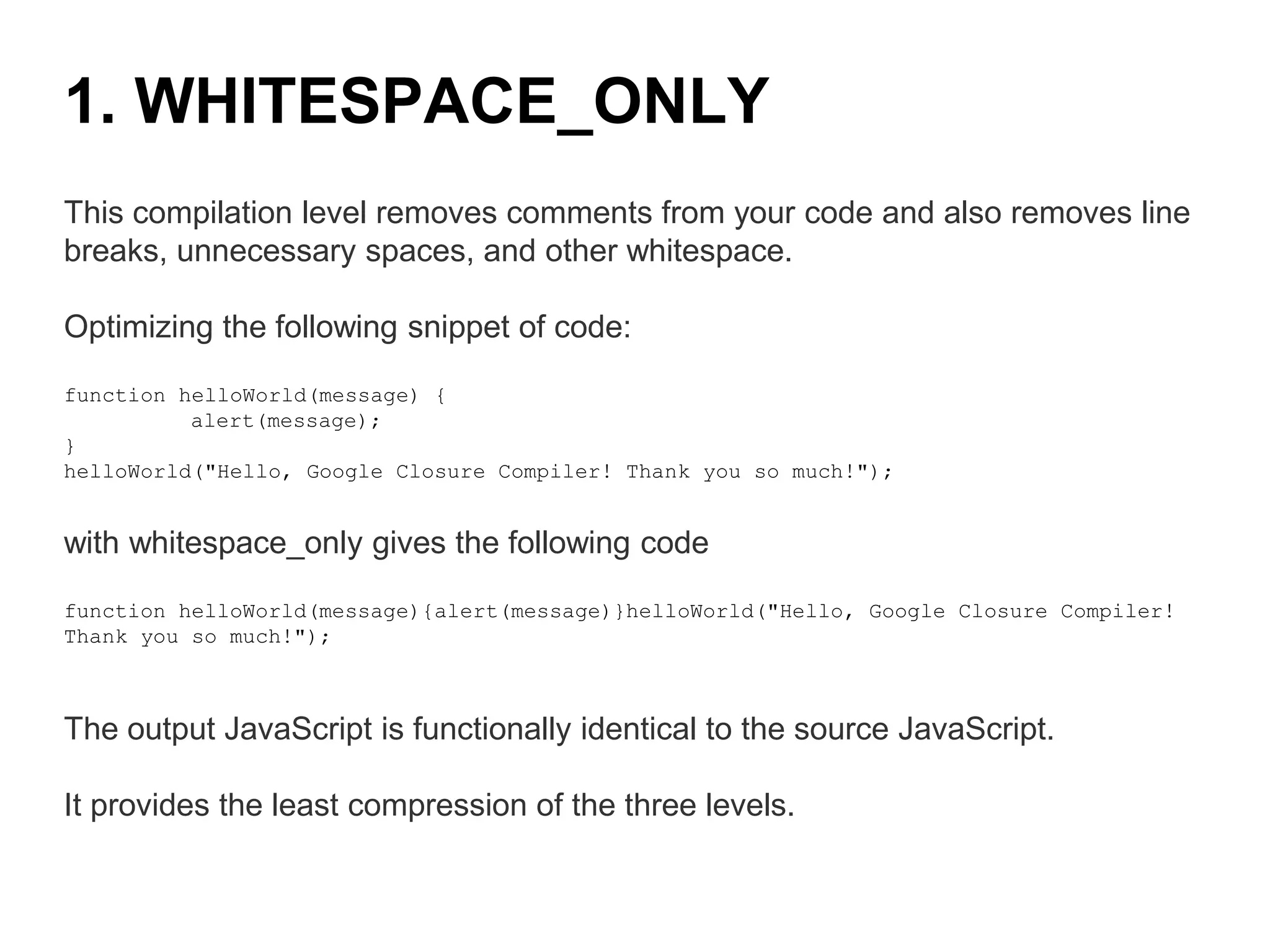 This compilation level removes comments from your code and also removes line
breaks, unnecessary spaces, and other whitespace.
Optimizing the following snippet of code:
function helloWorld(message) {
alert(message);
}
helloWorld("Hello, Google Closure Compiler! Thank you so much!");
with whitespace_only gives the following code
function helloWorld(message){alert(message)}helloWorld("Hello, Google Closure Compiler!
Thank you so much!");
The output JavaScript is functionally identical to the source JavaScript.
It provides the least compression of the three levels.
1. WHITESPACE_ONLY
 