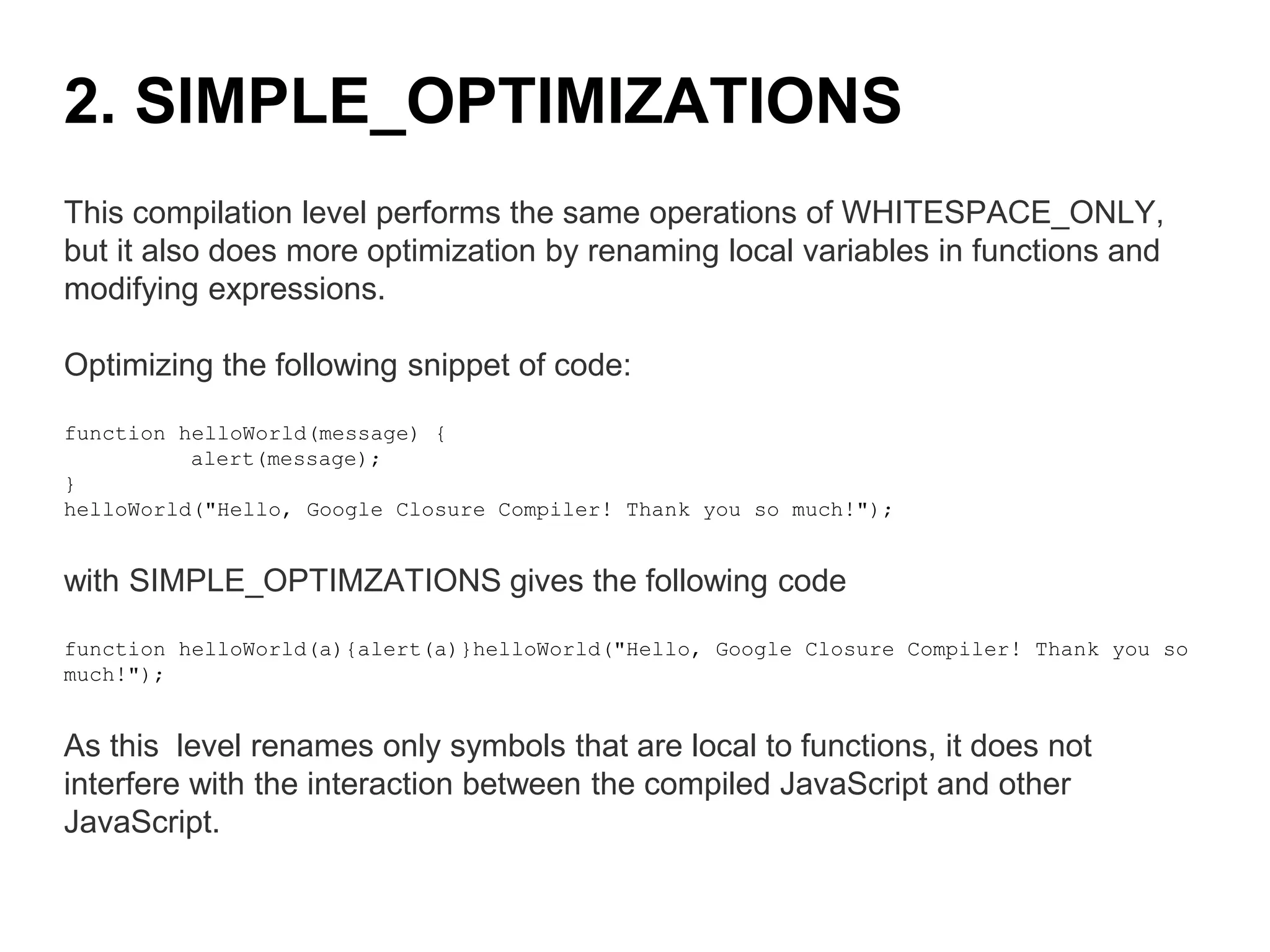 This compilation level performs the same operations of WHITESPACE_ONLY,
but it also does more optimization by renaming local variables in functions and
modifying expressions.
Optimizing the following snippet of code:
function helloWorld(message) {
alert(message);
}
helloWorld("Hello, Google Closure Compiler! Thank you so much!");
with SIMPLE_OPTIMZATIONS gives the following code
function helloWorld(a){alert(a)}helloWorld("Hello, Google Closure Compiler! Thank you so
much!");
As this level renames only symbols that are local to functions, it does not
interfere with the interaction between the compiled JavaScript and other
JavaScript.
2. SIMPLE_OPTIMIZATIONS
 