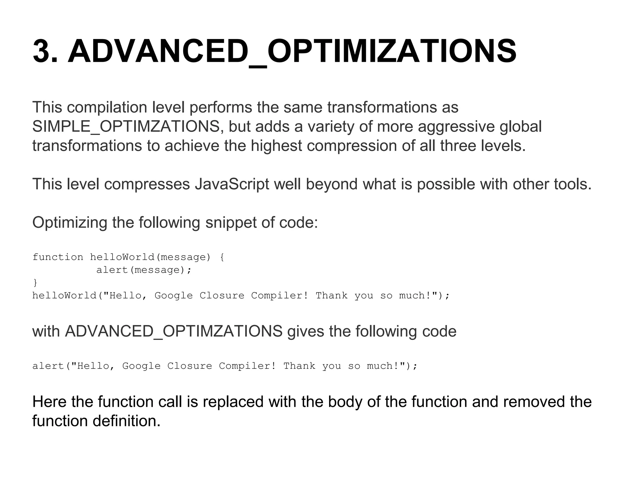 This compilation level performs the same transformations as
SIMPLE_OPTIMZATIONS, but adds a variety of more aggressive global
transformations to achieve the highest compression of all three levels.
This level compresses JavaScript well beyond what is possible with other tools.
Optimizing the following snippet of code:
function helloWorld(message) {
alert(message);
}
helloWorld("Hello, Google Closure Compiler! Thank you so much!");
with ADVANCED_OPTIMZATIONS gives the following code
alert("Hello, Google Closure Compiler! Thank you so much!");
Here the function call is replaced with the body of the function and removed the
function definition.
3. ADVANCED_OPTIMIZATIONS
 