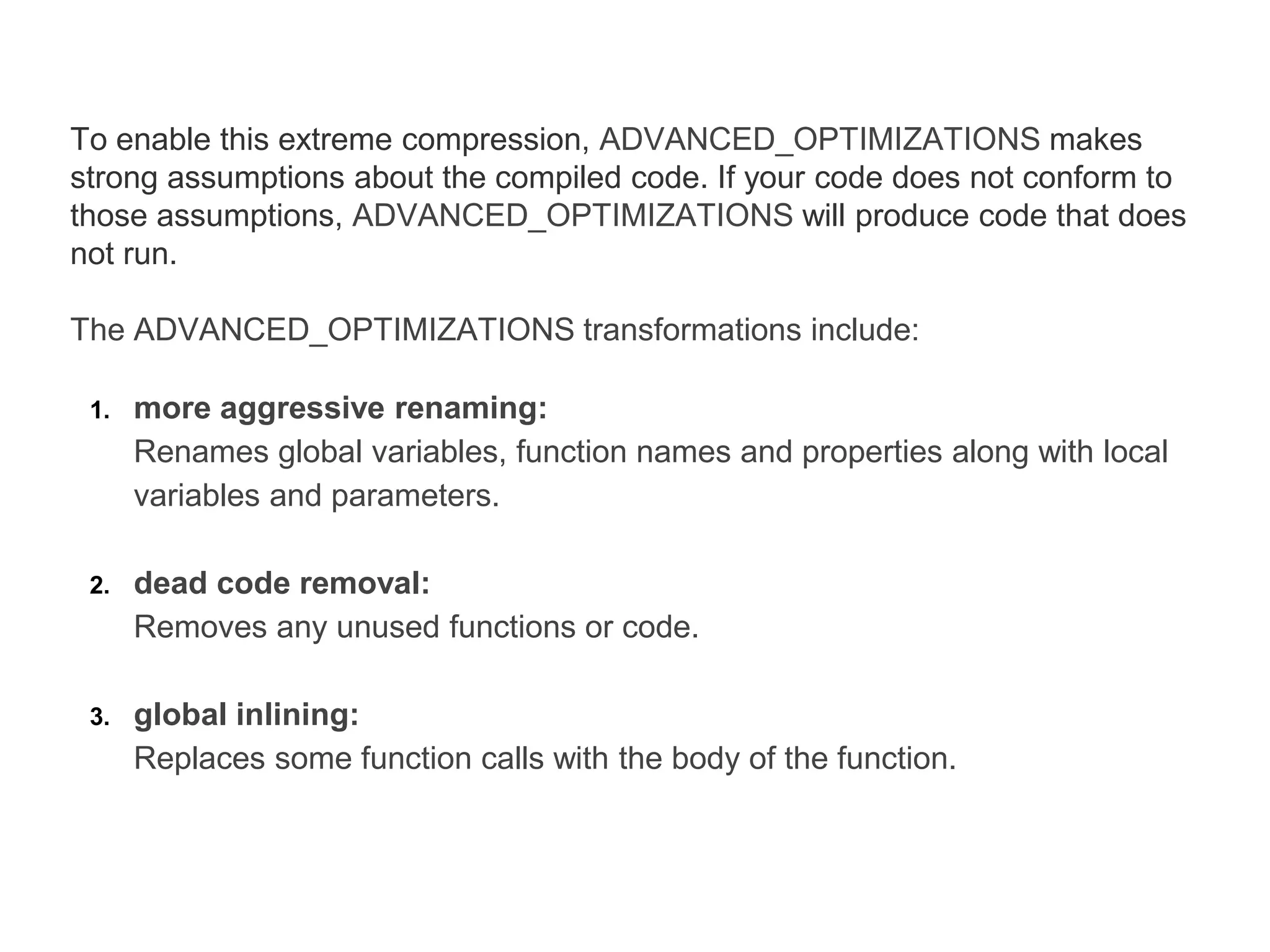 To enable this extreme compression, ADVANCED_OPTIMIZATIONS makes
strong assumptions about the compiled code. If your code does not conform to
those assumptions, ADVANCED_OPTIMIZATIONS will produce code that does
not run.
The ADVANCED_OPTIMIZATIONS transformations include:
1. more aggressive renaming:
Renames global variables, function names and properties along with local
variables and parameters.
2. dead code removal:
Removes any unused functions or code.
3. global inlining:
Replaces some function calls with the body of the function.
 