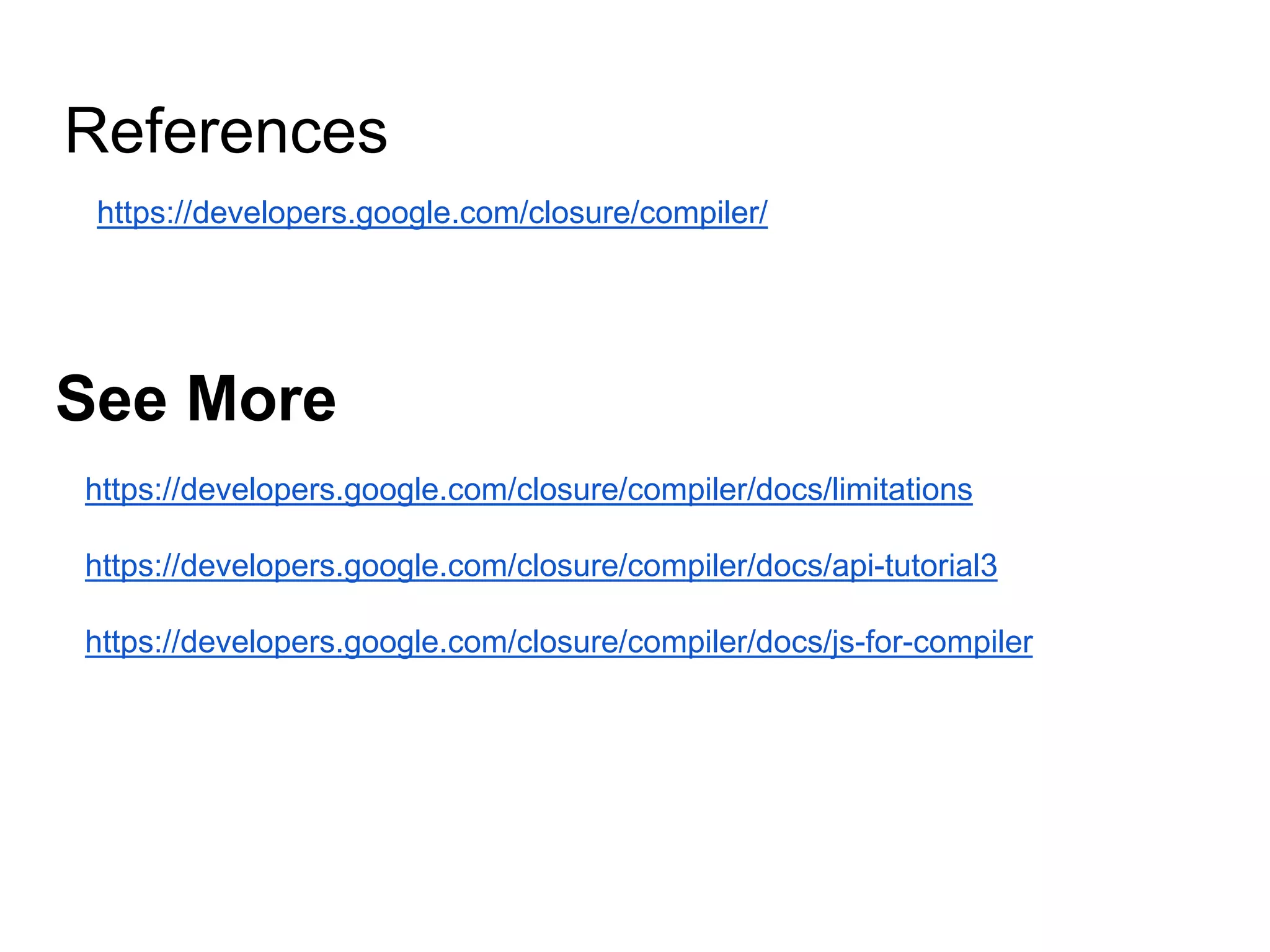 https://developers.google.com/closure/compiler/
See More
References
https://developers.google.com/closure/compiler/docs/limitations
https://developers.google.com/closure/compiler/docs/api-tutorial3
https://developers.google.com/closure/compiler/docs/js-for-compiler
 