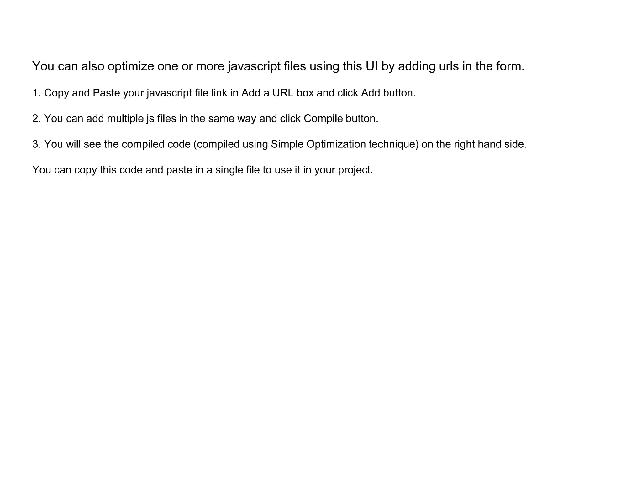 You can also optimize one or more javascript files using this UI by adding urls in the form.
1. Copy and Paste your javascript file link in Add a URL box and click Add button.
2. You can add multiple js files in the same way and click Compile button.
3. You will see the compiled code (compiled using Simple Optimization technique) on the right hand side.
You can copy this code and paste in a single file to use it in your project.
 