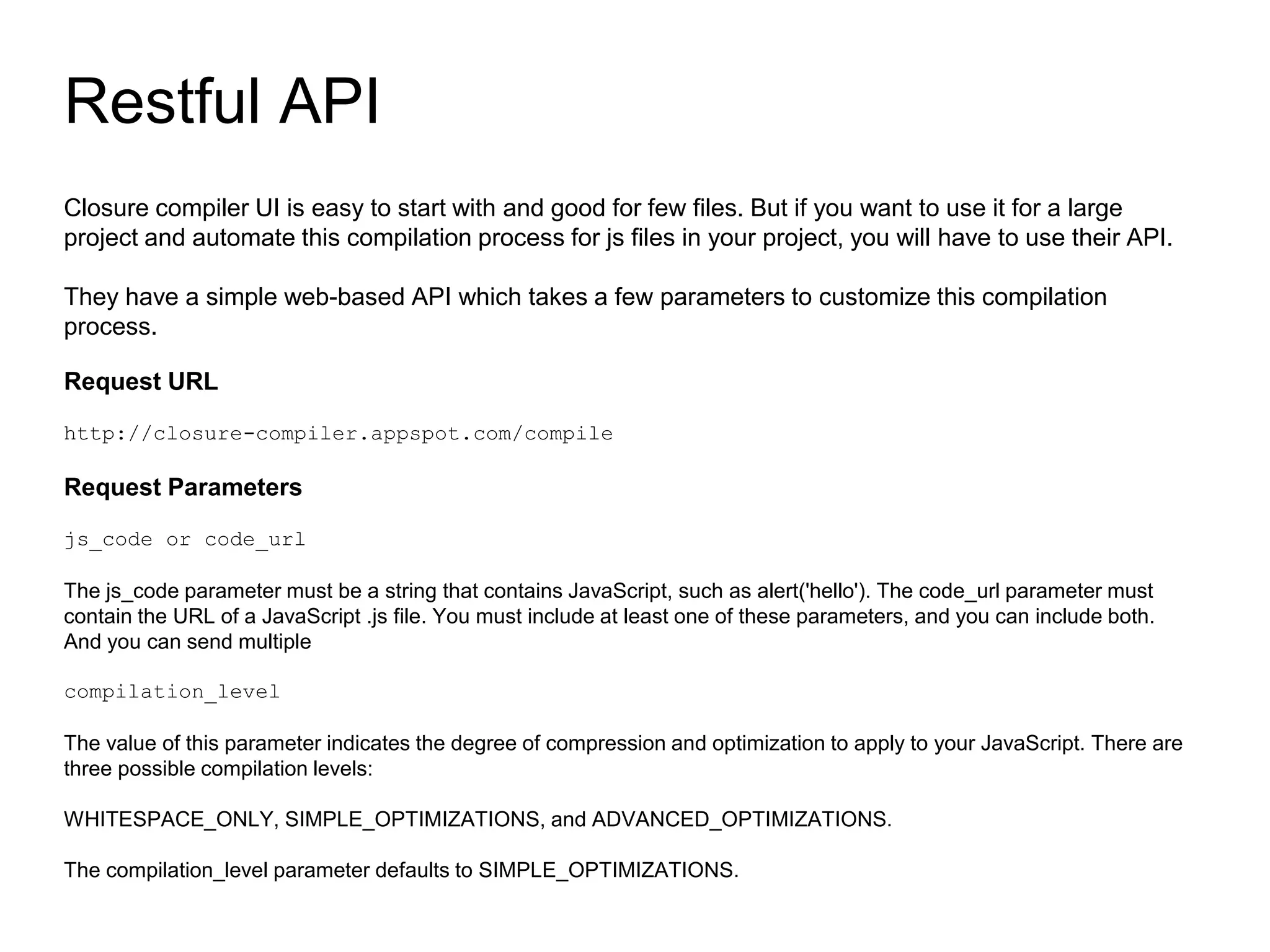 Closure compiler UI is easy to start with and good for few files. But if you want to use it for a large
project and automate this compilation process for js files in your project, you will have to use their API.
They have a simple web-based API which takes a few parameters to customize this compilation
process.
Request URL
http://closure-compiler.appspot.com/compile
Request Parameters
js_code or code_url
The js_code parameter must be a string that contains JavaScript, such as alert('hello'). The code_url parameter must
contain the URL of a JavaScript .js file. You must include at least one of these parameters, and you can include both.
And you can send multiple
compilation_level
The value of this parameter indicates the degree of compression and optimization to apply to your JavaScript. There are
three possible compilation levels:
WHITESPACE_ONLY, SIMPLE_OPTIMIZATIONS, and ADVANCED_OPTIMIZATIONS.
The compilation_level parameter defaults to SIMPLE_OPTIMIZATIONS.
Restful API
 