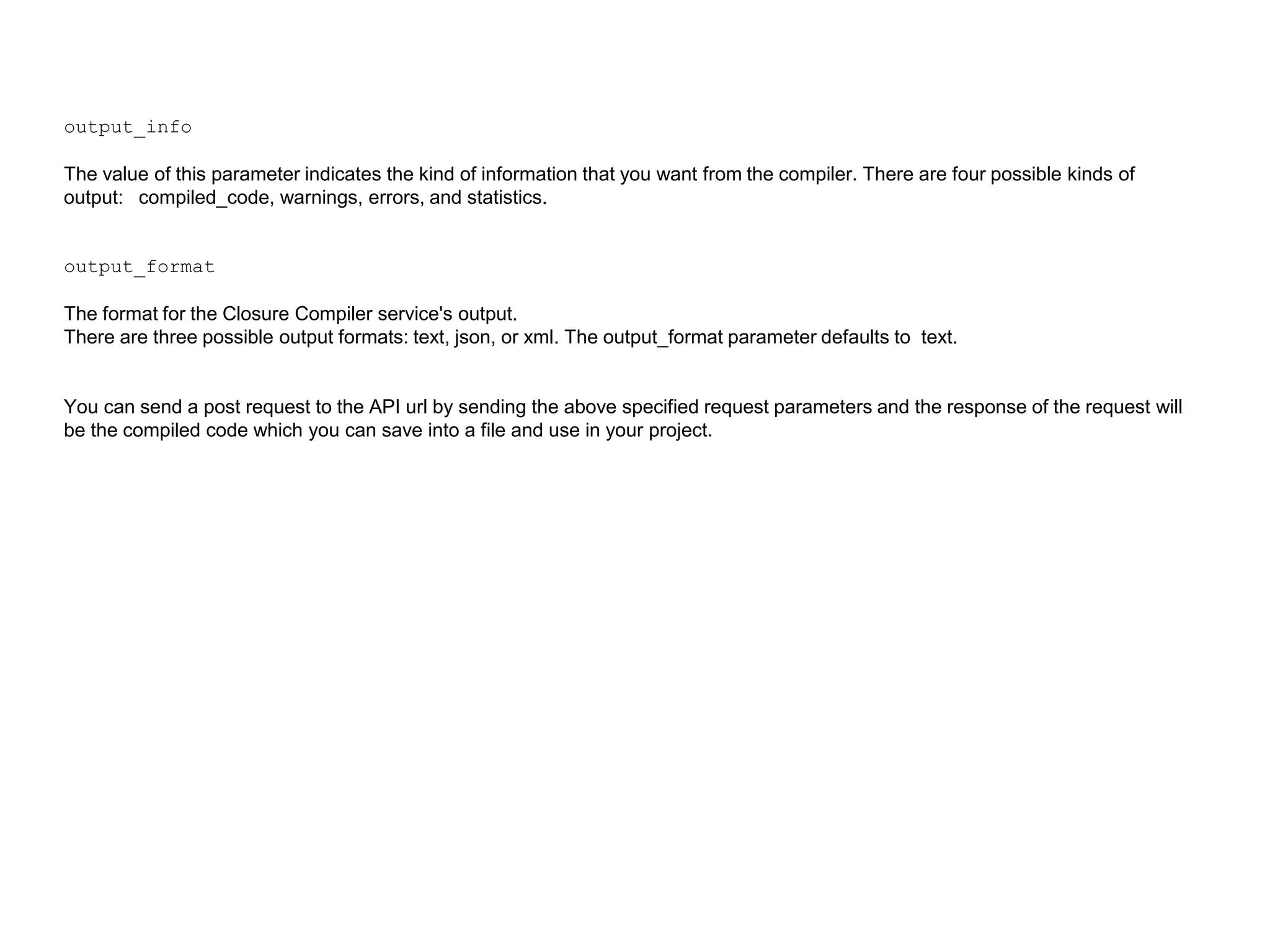 output_info
The value of this parameter indicates the kind of information that you want from the compiler. There are four possible kinds of
output: compiled_code, warnings, errors, and statistics.
output_format
The format for the Closure Compiler service's output.
There are three possible output formats: text, json, or xml. The output_format parameter defaults to text.
You can send a post request to the API url by sending the above specified request parameters and the response of the request will
be the compiled code which you can save into a file and use in your project.
 