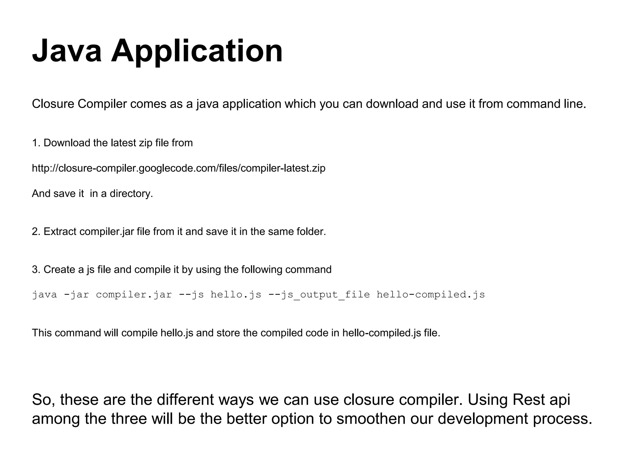 Closure Compiler comes as a java application which you can download and use it from command line.
1. Download the latest zip file from
http://closure-compiler.googlecode.com/files/compiler-latest.zip
And save it in a directory.
2. Extract compiler.jar file from it and save it in the same folder.
3. Create a js file and compile it by using the following command
java -jar compiler.jar --js hello.js --js_output_file hello-compiled.js
This command will compile hello.js and store the compiled code in hello-compiled.js file.
So, these are the different ways we can use closure compiler. Using Rest api
among the three will be the better option to smoothen our development process.
Java Application
 