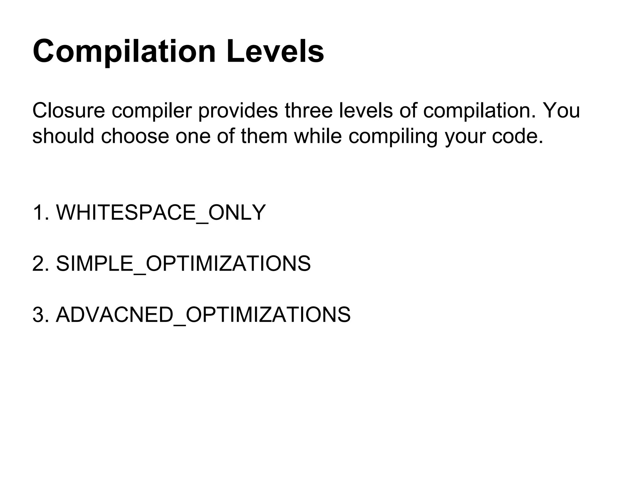 Closure compiler provides three levels of compilation. You
should choose one of them while compiling your code.
1. WHITESPACE_ONLY
2. SIMPLE_OPTIMIZATIONS
3. ADVACNED_OPTIMIZATIONS
Compilation Levels
 