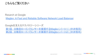 Confidential & ProprietaryGoogle Cloud Platform 23
Resarch at Google
Maglev: A Fast and Reliable Software Network Load Balancer
Googleを支えるテクノロジーシリーズ
第1回　分散型ロードバランサーを実現するMaglev（パート１） (中井悦司)
第2回　分散型ロードバランサーを実現するMaglev（パート２） (中井悦司)
こちらもご覧ください
 