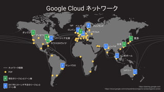 Google Cloud ネットワーク
現在のリージョンとゾーン数
POP
ネットワーク経路
2017年にローンチ予定のリージョンと
ゾーン数
#
# https://peering.google.com
https://cloud.google.com/compute/docs/regions-zones/regions-zones
2
3
シンガポール2
サウスカロライナ
バージニア北部
ベルギー
ロンドン
東京
台湾
ムンバイ
シドニー
オレゴン
アイオワ
フランクフルト
サンパウロ
フィンランド
3
3
3
3
3
3
2
4
3
3
3
 