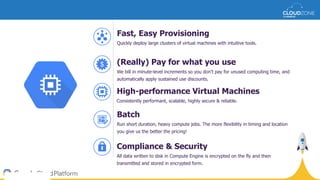 High-performance Virtual Machines
Consistently performant, scalable, highly secure & reliable.
(Really) Pay for what you use
We bill in minute-level increments so you don’t pay for unused computing time, and
automatically apply sustained use discounts.
Fast, Easy Provisioning
Quickly deploy large clusters of virtual machines with intuitive tools.
Compliance & Security
All data written to disk in Compute Engine is encrypted on the fly and then
transmitted and stored in encrypted form.
Batch
Run short duration, heavy compute jobs. The more flexibility in timing and location
you give us the better the pricing!
$
 