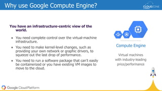 Why use Google Compute Engine?
You have an infrastructure-centric view of the
world.
● You need complete control over the virtual-machine
infrastructure.
● You need to make kernel-level changes, such as
providing your own network or graphic drivers, to
squeeze out the last drop of performance.
● You need to run a software package that can’t easily
be containerized or you have existing VM images to
move to the cloud.
Virtual machines
with industry-leading
price/performance
Compute Engine
 