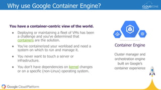 You have a container-centric view of the world.
● Deploying or maintaining a fleet of VMs has been
a challenge and you’ve determined that
containers are the solution.
● You’ve containerized your workload and need a
system on which to run and manage it.
● You never want to touch a server or
infrastructure.
● You don’t have dependencies on kernel changes
or on a specific (non-Linux) operating system.
Why use Google Container Engine?
Cluster manager and
orchestration engine
built on Google’s
container experience
Container Engine
 