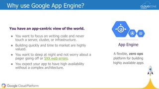 You have an app-centric view of the world.
● You want to focus on writing code and never
touch a server, cluster, or infrastructure.
● Building quickly and time to market are highly
valued.
● You want to sleep at night and not worry about a
pager going off or 5XX web errors.
● You expect your app to have high availability
without a complex architecture.
Why use Google App Engine?
A flexible, zero ops
platform for building
highly available apps
App Engine
 