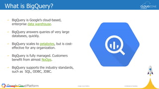 Confidential & ProprietaryGoogle Cloud Platform
5
0
What is BigQuery?
• BigQuery is Google’s cloud-based,
enterprise data warehouse.
• BigQuery answers queries of very large
databases, quickly.
• BigQuery scales to petabytes, but is cost-
effective for any organization.
• BigQuery is fully managed. Customers
benefit from almost NoOps.
• BigQuery supports the industry standards,
such as SQL, ODBC, JDBC.
 