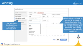 Use aggregate
thresholds to set
boundaries
across clusters.
keep an eye on variance by
alerting on a change in
standard deviation for a
metric across a cluster. This
will provide warning when
a cluster is not running
within its normal operating
boundaries.
Alerting
 