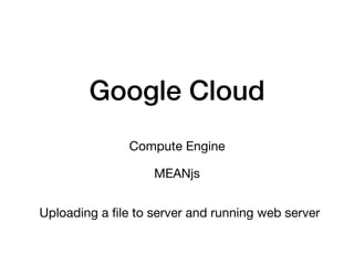 Google Cloud
Compute Engine
Uploading a ﬁle to server and running web server
MEANjs
 