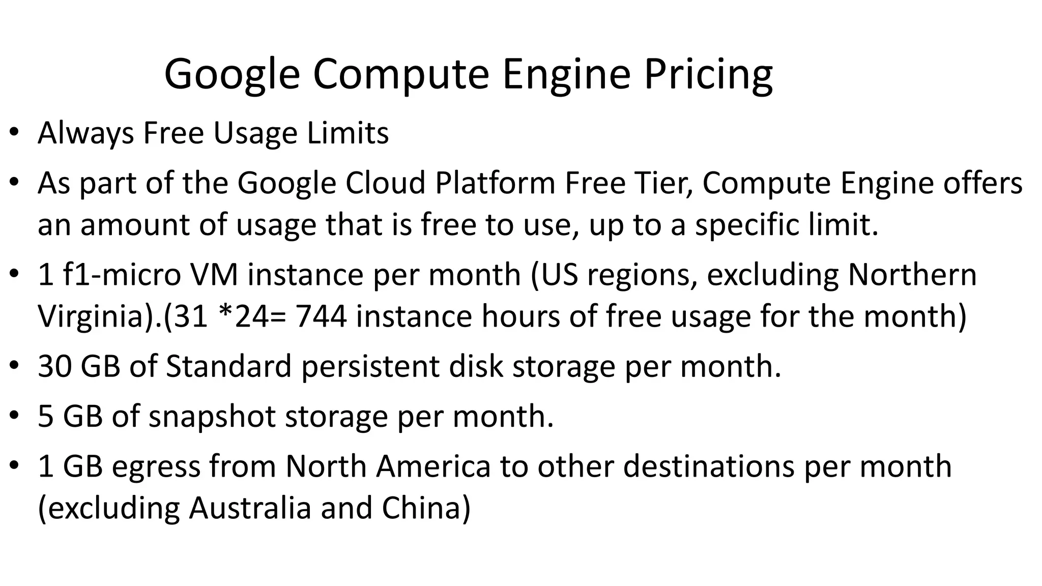 Google Compute Engine Pricing
• Always Free Usage Limits
• As part of the Google Cloud Platform Free Tier, Compute Engine offers
an amount of usage that is free to use, up to a specific limit.
• 1 f1-micro VM instance per month (US regions, excluding Northern
Virginia).(31 *24= 744 instance hours of free usage for the month)
• 30 GB of Standard persistent disk storage per month.
• 5 GB of snapshot storage per month.
• 1 GB egress from North America to other destinations per month
(excluding Australia and China)
 