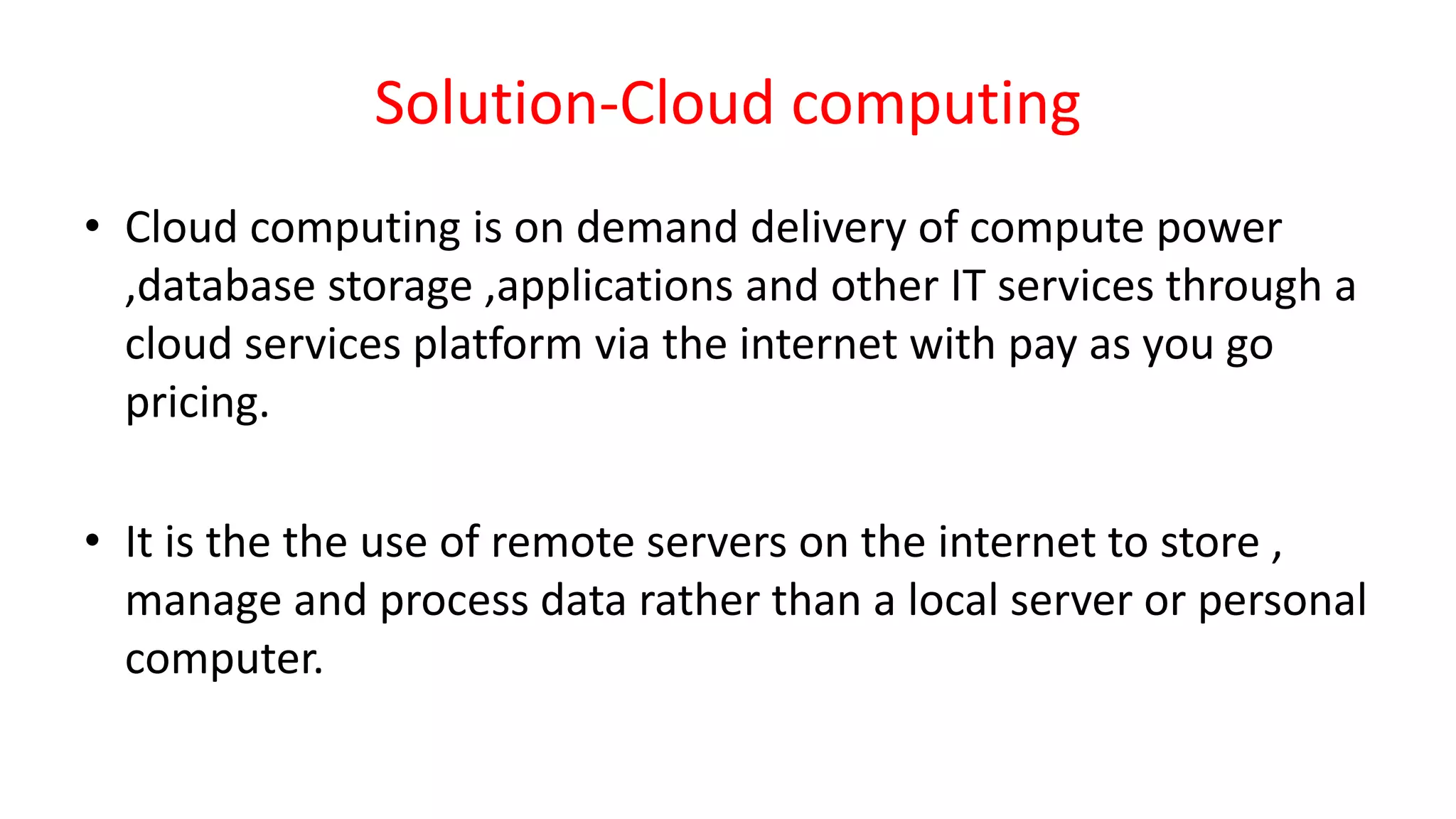 Solution-Cloud computing
• Cloud computing is on demand delivery of compute power
,database storage ,applications and other IT services through a
cloud services platform via the internet with pay as you go
pricing.
• It is the the use of remote servers on the internet to store ,
manage and process data rather than a local server or personal
computer.
 