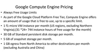 Google Compute Engine Pricing
• Always Free Usage Limits
• As part of the Google Cloud Platform Free Tier, Compute Engine offers
an amount of usage that is free to use, up to a specific limit.
• 1 f1-micro VM instance per month (US regions, excluding Northern
Virginia).(31 *24= 744 instance hours of free usage for the month)
• 30 GB of Standard persistent disk storage per month.
• 5 GB of snapshot storage per month.
• 1 GB egress from North America to other destinations per month
(excluding Australia and China)
 