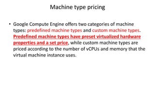 Machine type pricing
• Google Compute Engine offers two categories of machine
types: predefined machine types and custom machine types.
Predefined machine types have preset virtualized hardware
properties and a set price, while custom machine types are
priced according to the number of vCPUs and memory that the
virtual machine instance uses.
 