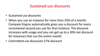 Sustained use discounts
• Sustained use discounts
• When you use an instance for more than 25% of a month,
Compute Engine automatically gives you a discount for every
incremental second you use for that instance. The discount
increases with usage and you can get up to a 30% net discount
for instances that run the entire month.
• Committed use discounts-57% discount
 