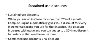 Sustained use discounts
• Sustained use discounts
• When you use an instance for more than 25% of a month,
Compute Engine automatically gives you a discount for every
incremental second you use for that instance. The discount
increases with usage and you can get up to a 30% net discount
for instances that run the entire month.
• Committed use discounts-57% discount
 