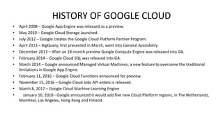 HISTORY OF GOOGLE CLOUD
• April 2008 – Google App Engine was released as a preview.
• May 2010 – Google Cloud Storage launched.
• July 2012 – Google creates the Google Cloud Platform Partner Program.
• April 2013 – BigQuery, first presented in March, went into General Availability
• December 2013 – After an 18-month preview Google Compute Engine was released into GA.
• February 2014 – Google Cloud SQL was released into GA.
• March 2014 – Google announced Managed Virtual Machines, a new feature to overcome the traditional
limitations in Google App Engine.
• February 11, 2016 – Google Cloud Functions announced for preview.
• November 15, 2016 – Google Cloud Jobs API enters is released.
• March 8, 2017 – Google Cloud Machine Learning Engine
• January 16, 2018 - Google announced it would add five new Cloud Platform regions, in The Netherlands,
Montreal, Los Angeles, Hong Kong and Finland.
 