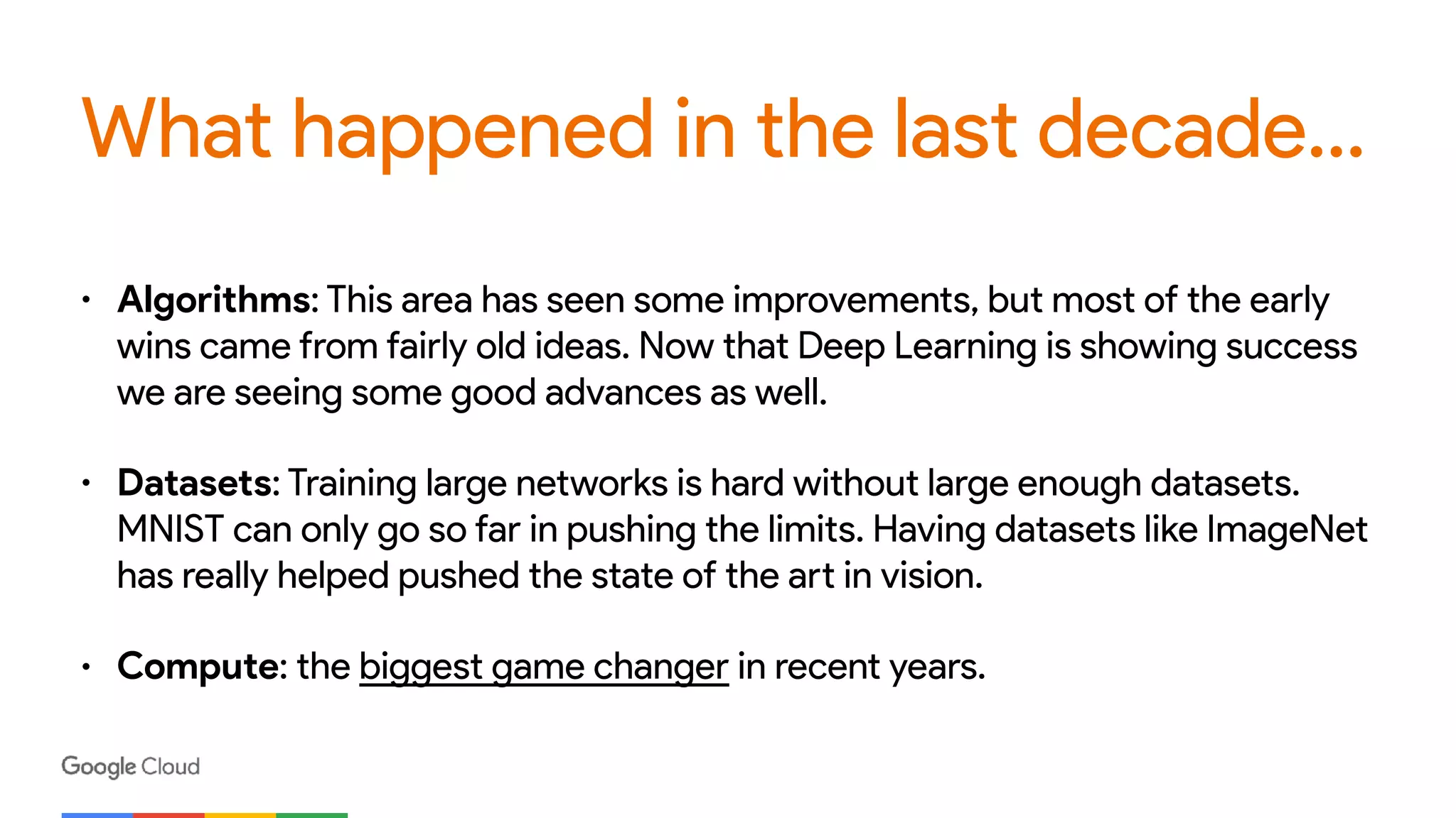 What happened in the last decade…
• Algorithms: This area has seen some improvements, but most of the early
wins came from fairly old ideas. Now that Deep Learning is showing success
we are seeing some good advances as well.
• Datasets: Training large networks is hard without large enough datasets.
MNIST can only go so far in pushing the limits. Having datasets like ImageNet
has really helped pushed the state of the art in vision.
• Compute: the biggest game changer in recent years.
 