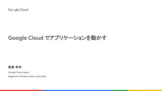 Google Cloud でアプリケーションを動かす
頼兼 孝幸
Google Cloud Japan
Application Modernization Specialist
 