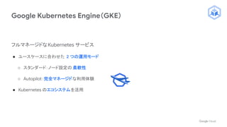 Google Kubernetes Engine（GKE）
フルマネージドなKubernetes サービス
● ユースケースに合わせた 2 つの運用モード
○ スタンダード：ノード設定の 柔軟性
○ Autopilot：完全マネージドな利用体験
● Kubernetes のエコシステムを活用
 