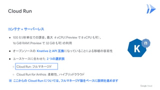 Cloud Run
コンテナ + サーバーレス
● 100 ミリ秒単位での課金。最大 4 vCPU（Preview で 8 vCPU も可）、
16 GiB RAM（Preview で 32 GiB も可）の利用
● オープンソースの Knative と API 互換になっていることによる移植の容易性
● ユースケースに合わせた 2 つの選択肢
○ Cloud Run：フルマネージド
○ Cloud Run for Anthos：柔軟性、ハイブリッドクラウド
※ ここからの Cloud Run については、フルマネージド版をベースに説明を進めます
 
