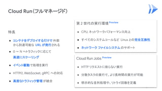 Cloud Run（フルマネージド）
特長
● コンテナをデプロイするだけで 外部
から到達可能な URL が発行される
● 0 〜 N へトラフィックに応じて
高速にスケーリング
● イベント駆動で処理を実行
● HTTP/2, WebSocket, gRPC への対応
● 高度なトラフィック管理 が統合
第 2 世代の実行環境Preview
● CPU, ネットワークパフォーマンス向上
● すべてのシステムコールなど Linux との完全互換性
● ネットワーク ファイルシステムのサポート
Cloud Run Jobs Preview
● HTTP リクエストに依らない実行
● 分散タスクの実行で、より長時間の実行が可能
● 明示的な並列処理や、リトライ回数を定義
 