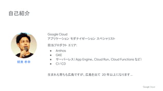 自己紹介
Google Cloud
アプリケーション モダナイゼーション スペシャリスト
担当プロダクト エリア:
● Anthos
● GKE
● サーバーレス（App Engine、Cloud Run、Cloud Functions など）
● CI / CD
生まれも育ちも広島ですが、広島を出て 20 年以上になります…
頼兼 孝幸
 