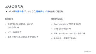 コストの考え方
● コストは利用料金だけではなく、潜在的なコストも含めて考える
利用料金
● プロダクトごとに異なる、コストが
かかるポイント
● リソースの考え方
● 価格付けから読み取れる適切な使い方
潜在的なコスト
● Day 2 operations で発生するコスト
● プロダクトの学習コスト
● 将来、他のテクノロジーに移行するコスト
● エキスパートを採用するコスト
 