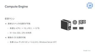 Compute Engine
仮想マシン
● 柔軟なスペックの選択が可能
○ 高速な vCPU : 〜 112, メモリ: 〜 12 TB
○ ローカル SSD、GPU の利用
● 複数の OS を選択可能
○ 各種 Linux ディストリビューションから Windows Server まで
 