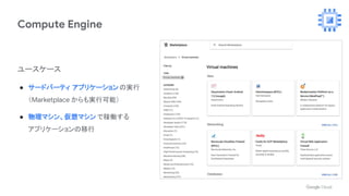 Compute Engine
ユースケース
● サードパーティ アプリケーションの実行
（Marketplace からも実行可能）
● 物理マシン、仮想マシン で稼働する
アプリケーションの移行
 