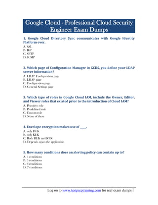 Log on to www.testpreptraining.com for real exam dumps
Google Cloud - Professional Cloud Security
Engineer Exam Dumps
1. Google Cloud Directory Sync communicates with Google Identity
Platform over.
A. SSL
B. IGP
C. SFTP
D. ICMP
2. Which page of Configuration Manager in GCDS, you define your LDAP
server information?
A. LDAP Configuration page
B. LDAP page
C. Configuration page
D. General Settings page
3. Which type of roles in Google Cloud IAM, include the Owner, Editor,
and Viewer roles that existed prior to the introduction of Cloud IAM?
A. Primitive role
B. Predefined role
C. Custom role
D. None of these
4. Envelope encryption makes use of _____.
A. only DEK
B. only KEK
C. Both DEK and KEK
D. Depends upon the application
5. How many conditions does an alerting policy can contain up to?
A. 4 conditions
B. 5 conditions
C. 6 conditions
D. 7 conditions
 