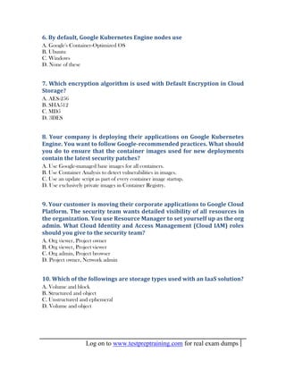 Log on to www.testpreptraining.com for real exam dumps
6. By default, Google Kubernetes Engine nodes use
A. Google's Container-Optimized OS
B. Ubuntu
C. Windows
D. None of these
7. Which encryption algorithm is used with Default Encryption in Cloud
Storage?
A. AES-256
B. SHA512
C. MD5
D. 3DES
8. Your company is deploying their applications on Google Kubernetes
Engine. You want to follow Google-recommended practices. What should
you do to ensure that the container images used for new deployments
contain the latest security patches?
A. Use Google-managed base images for all containers.
B. Use Container Analysis to detect vulnerabilities in images.
C. Use an update script as part of every container image startup.
D. Use exclusively private images in Container Registry.
9. Your customer is moving their corporate applications to Google Cloud
Platform. The security team wants detailed visibility of all resources in
the organization. You use Resource Manager to set yourself up as the org
admin. What Cloud Identity and Access Management (Cloud IAM) roles
should you give to the security team?
A. Org viewer, Project owner
B. Org viewer, Project viewer
C. Org admin, Project browser
D. Project owner, Network admin
10. Which of the followings are storage types used with an IaaS solution?
A. Volume and block
B. Structured and object
C. Unstructured and ephemeral
D. Volume and object
 