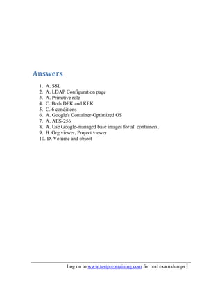 Log on to www.testpreptraining.com for real exam dumps
Answers
1. A. SSL
2. A. LDAP Configuration page
3. A. Primitive role
4. C. Both DEK and KEK
5. C. 6 conditions
6. A. Google's Container-Optimized OS
7. A. AES-256
8. A. Use Google-managed base images for all containers.
9. B. Org viewer, Project viewer
10. D. Volume and object
 
