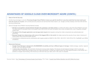Sources: Kinsta > Top 7 Advantages of Choosing Google Cloud Hosting; ITPro Today > Google Cloud Platform Benefits: How GCP Differs from Azure
• State of the Art Security:
• Another big advantage is security. Choosing Google Cloud Platform means you get the benefit of a security model that has been built upon
over the course of 15 years, and currently secures products and services like Gmail, Search, etc. Google currently employs more than 500 full-time
security professionals.
• Some of Google Cloud Platform security features include:
 All data is encrypted in transit between Google, the customers, and data centers; as well as the data in all of the Cloud Platform services.
The data stored on persistent disks is encrypted under 256-bit AES and each encryption key is also encrypted with a set of regularly changed
master keys.
 The layers of the Google application and storage stack require that requests coming from other components are authenticated and
authorized.
 Because Google has relationships with some of the biggest ISPs in the world, this helps improve the security of your data in transit as it
means fewer hops across the public internet.
 Commitment to enterprise security certifications with regular audits for SSAE16, ISO 27001, ISO 27017, ISO 27018, PCI, FedRAMP, and HIPAA
compliance.
ADVANTAGES OF GOOGLE CLOUD OVER MICROSOFT AZURE (CONTD.)
• Redundant Backups:
 Google Cloud Storage is designed for 99.999999999% durability and has 4 different types of storage: Coldline storage, nearline, regional
storage, and multi-regional storage.
 It stores data redundantly, with automatic checksums to ensure data integrity. The beauty of multi-regional storage is that it is also geo-
redundant, which means cloud storage stores your data redundantly in at least two regions within the multi-regional location of the bucket. As it
pertains to Google Cloud hosting, this ensures you will never lose your data, even in the case of a disaster.
 