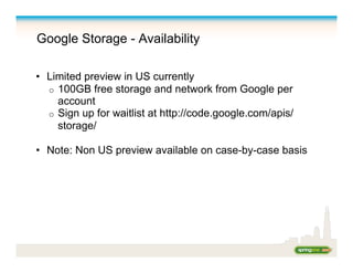 Google Storage - Availability
•  Limited preview in US currently
o  100GB free storage and network from Google per
account
o  Sign up for waitlist at http://code.google.com/apis/
storage/
•  Note: Non US preview available on case-by-case basis
 
