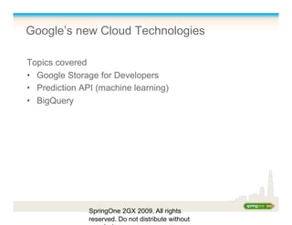 SpringOne 2GX 2009. All rights
reserved. Do not distribute without
Google’s new Cloud Technologies
Topics covered
•  Google Storage for Developers
•  Prediction API (machine learning)
•  BigQuery
 