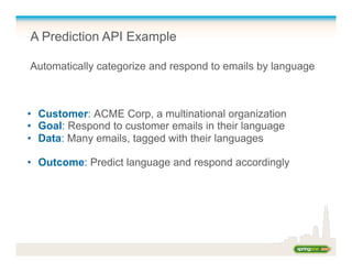 A Prediction API Example
Automatically categorize and respond to emails by language
•  Customer: ACME Corp, a multinational organization
•  Goal: Respond to customer emails in their language
•  Data: Many emails, tagged with their languages
•  Outcome: Predict language and respond accordingly
 