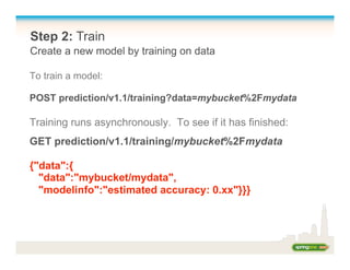 Step 2: Train
Create a new model by training on data
To train a model:
POST prediction/v1.1/training?data=mybucket%2Fmydata
Training runs asynchronously. To see if it has finished:
GET prediction/v1.1/training/mybucket%2Fmydata
{"data":{
"data":"mybucket/mydata",
"modelinfo":"estimated accuracy: 0.xx"}}}
 