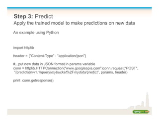 Step 3: Predict
Apply the trained model to make predictions on new data
import httplib
header = {"Content-Type" : "application/json"}
#...put new data in JSON format in params variable
conn = httplib.HTTPConnection("www.googleapis.com")conn.request("POST",
"/prediction/v1.1/query/mybucket%2Fmydata/predict”, params, header)
print conn.getresponse()
An example using Python
 