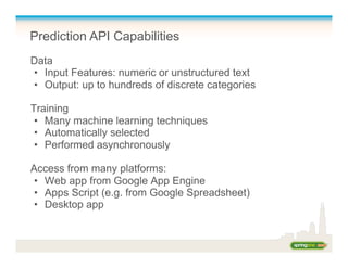 Prediction API Capabilities
Data
•  Input Features: numeric or unstructured text
•  Output: up to hundreds of discrete categories
Training
•  Many machine learning techniques
•  Automatically selected
•  Performed asynchronously
Access from many platforms:
•  Web app from Google App Engine
•  Apps Script (e.g. from Google Spreadsheet)
•  Desktop app
 