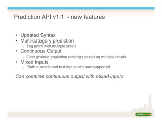 Prediction API v1.1 - new features
•  Updated Syntax
•  Multi-category prediction
o  Tag entry with multiple labels
•  Continuous Output
o  Finer grained prediction rankings based on multiple labels
•  Mixed Inputs
o  Both numeric and text inputs are now supported
Can combine continuous output with mixed inputs
 