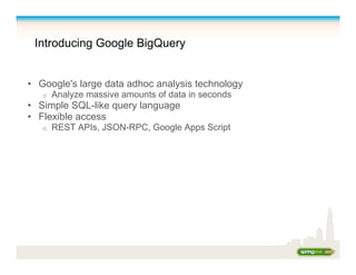 Introducing Google BigQuery
•  Google's large data adhoc analysis technology
o  Analyze massive amounts of data in seconds
•  Simple SQL-like query language
•  Flexible access
o  REST APIs, JSON-RPC, Google Apps Script
 