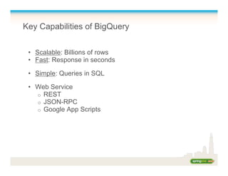Key Capabilities of BigQuery
•  Scalable: Billions of rows
•  Fast: Response in seconds
•  Simple: Queries in SQL
•  Web Service
o  REST
o  JSON-RPC
o  Google App Scripts
 