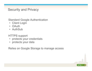 Security and Privacy
Standard Google Authentication
•  Client Login
•  OAuth
•  AuthSub
HTTPS support
•  protects your credentials
•  protects your data
Relies on Google Storage to manage access
 